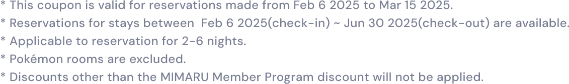 * This coupon is valid for reservations made from Feb 6 2025 to Mar 15 2025.* Reservations for stays between Feb 6 2025(check-in) ~ Jun 30 2025(check-out) are available.* Applicable to reservation for 2-6 nights.* Pokémon rooms are excluded.* Discounts other than the MIMARU Member Program discount will not be applied.