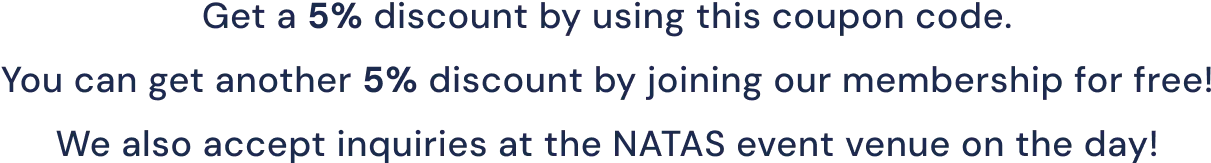 Get a 5% discount by using this coupon code.
You can get another 5% discount by joining our membership for free!
We also accept inquiries at the NATAS event venue on the day!